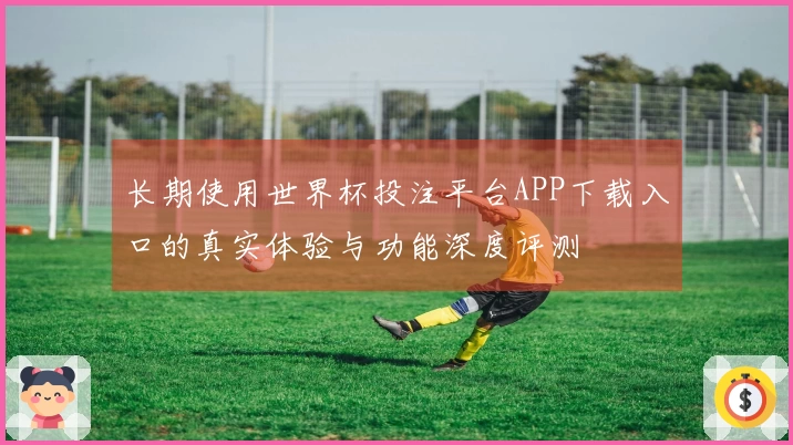 长期使用世界杯投注平台APP下载入口的真实体验与功能深度评测